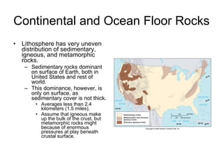 Continental and Ocean Floor Rocks Lithosphere has very uneven distribution of sedimentary, igneous, and metamorphic rocks. Sedimentary rocks dominant on surface of Earth, both in United States and rest of world. This dominance, however, is only on surface, as sedimentary cover is not thick. Averages less than 2.4 kilometers (1.5 miles). Assume that igneous make up the bulk of the crust, but metamorphic rocks might because of enormous pressures at play beneath crustal surface. 