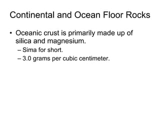 Continental and Ocean Floor Rocks Oceanic crust is primarily made up of silica and magnesium. Sima for short.  3.0 grams per cubic centimeter. 