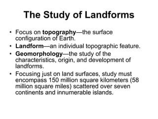 The Study of Landforms Focus on  topography —the surface configuration of Earth. Landform —an individual topographic feature. Geomorphology —the study of the characteristics, origin, and development of landforms. Focusing just on land surfaces, study must encompass 150 million square kilometers (58 million square miles) scattered over seven continents and innumerable islands. 