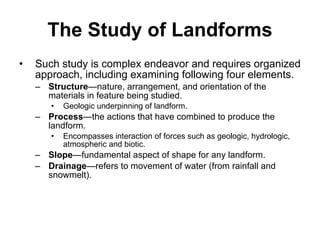 The Study of Landforms Such study is complex endeavor and requires organized approach, including examining following four elements. Structure —nature, arrangement, and orientation of the materials in feature being studied.  Geologic underpinning of landform. Process —the actions that have combined to produce the landform. Encompasses interaction of forces such as geologic, hydrologic, atmospheric and biotic. Slope —fundamental aspect of shape for any landform. Drainage —refers to movement of water (from rainfall and snowmelt). 