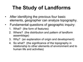 The Study of Landforms After identifying the previous four basic elements, geographer can analyze topography. Fundamental questions of geographic inquiry: What?  (the form of features) Where?  (the distribution and pattern of landform assemblage) Why?  (an explanation of origin and development)  So what?  (the significance of the topography in relationship to other elements of environment and to human life and activities) 