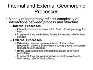 Internal and External Geomorphic Processes Variety of topography reflects complexity of interactions between process and structure. Internal Processes Internal processes operate within Earth, drawing energy from heat. In general, they are building forces, increasing relief of land surface. External Processes  External processes operate at base of atmosphere (subaerial), drawing energy from sources above lithosphere (atmosphere or oceans). Better understood than internal processes; behavior is predictable.  In general, they are wearing-down or destructive forces, diminishing relief of land surface. 