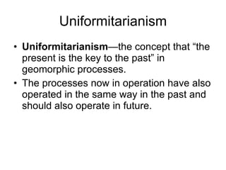 Uniformitarianism Uniformitarianism —the concept that “the present is the key to the past” in geomorphic processes.  The processes now in operation have also operated in the same way in the past and should also operate in future. 