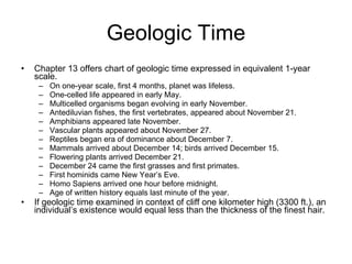Geologic Time Chapter 13 offers chart of geologic time expressed in equivalent 1-year scale. On one-year scale, first 4 months, planet was lifeless. One-celled life appeared in early May. Multicelled organisms began evolving in early November. Antediluvian fishes, the first vertebrates, appeared about November 21. Amphibians appeared late November. Vascular plants appeared about November 27. Reptiles began era of dominance about December 7. Mammals arrived about December 14; birds arrived December 15. Flowering plants arrived December 21. December 24 came the first grasses and first primates. First hominids came New Year’s Eve. Homo Sapiens arrived one hour before midnight. Age of written history equals last minute of the year. If geologic time examined in context of cliff one kilometer high (3300 ft.), an individual’s existence would equal less than the thickness of the finest hair. 