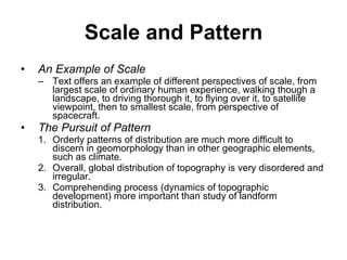 Scale and Pattern An Example of Scale Text offers an example of different perspectives of scale, from largest scale of ordinary human experience, walking though a landscape, to driving thorough it, to flying over it, to satellite viewpoint, then to smallest scale, from perspective of spacecraft. The Pursuit of Pattern Orderly patterns of distribution are much more difficult to discern in geomorphology than in other geographic elements, such as climate.  Overall, global distribution of topography is very disordered and irregular.  Comprehending process (dynamics of topographic development) more important than study of landform distribution. 