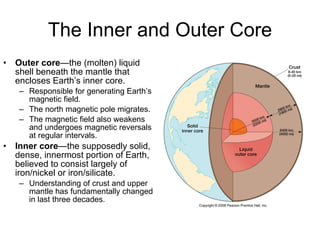 The Inner and Outer Core Outer core —the (molten) liquid shell beneath the mantle that encloses Earth’s inner core. Responsible for generating Earth’s magnetic field. The north magnetic pole migrates. The magnetic field also weakens and undergoes magnetic reversals at regular intervals. Inner core —the supposedly solid, dense, innermost portion of Earth, believed to consist largely of iron/nickel or iron/silicate. Understanding of crust and upper mantle has fundamentally changed in last three decades. 