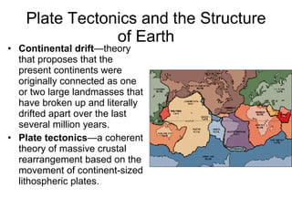 Plate Tectonics and the Structure of Earth Continental drift —theory that proposes that the present continents were originally connected as one or two large landmasses that have broken up and literally drifted apart over the last several million years. Plate tectonics —a coherent theory of massive crustal rearrangement based on the movement of continent-sized lithospheric plates. 