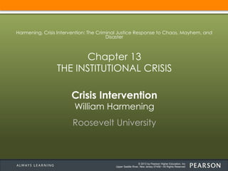 © 2013 by Pearson Higher Education, Inc
Upper Saddle River, New Jersey 07458 • All Rights Reserved
Crisis Intervention
William Harmening
Roosevelt University
Harmening, Crisis Intervention: The Criminal Justice Response to Chaos, Mayhem, and
Disaster
Chapter 13
THE INSTITUTIONAL CRISIS
 