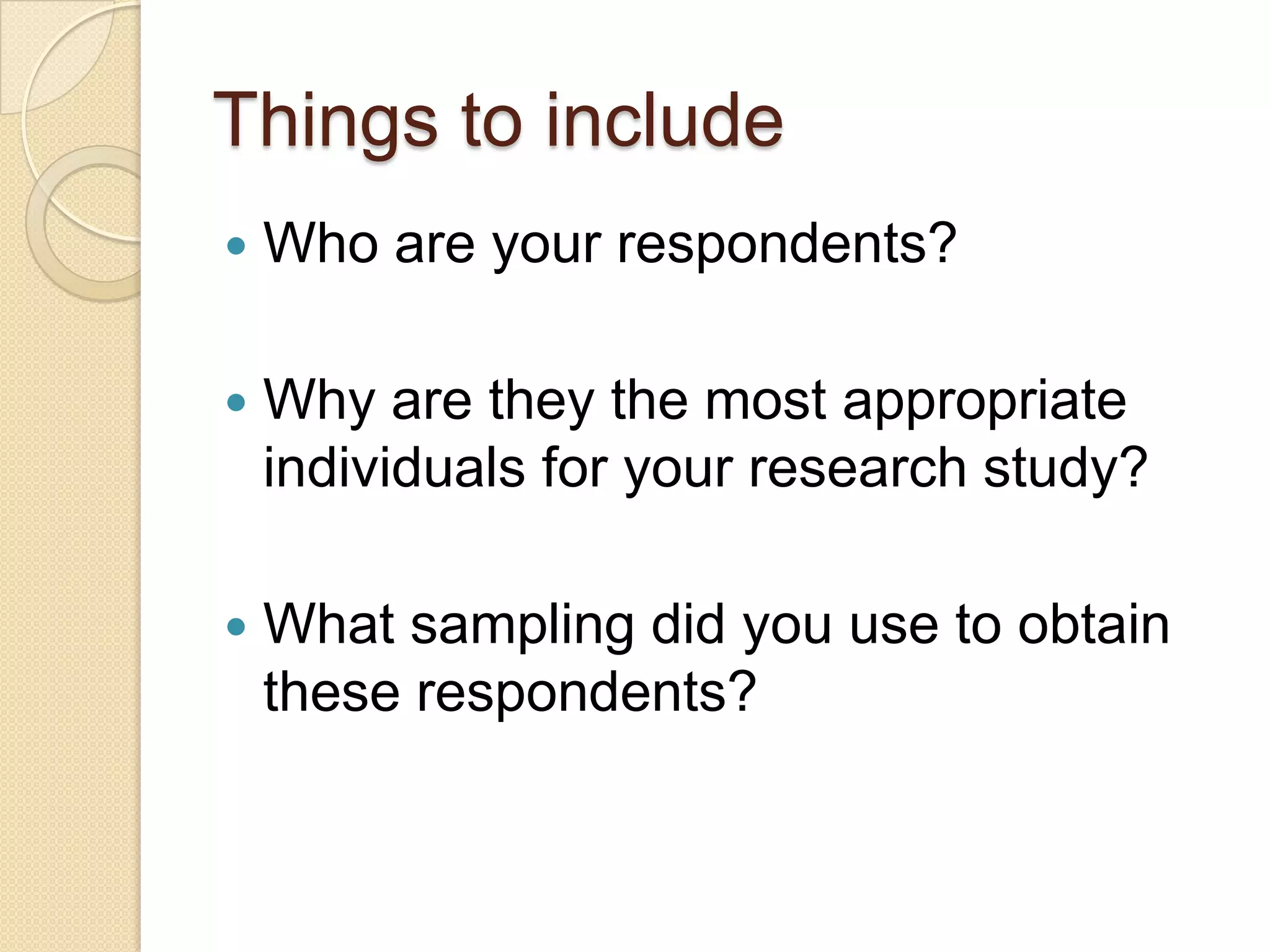 Things to include
   Who are your respondents?

   Why are they the most appropriate
    individuals for your research study?

   What sampling did you use to obtain
    these respondents?
 