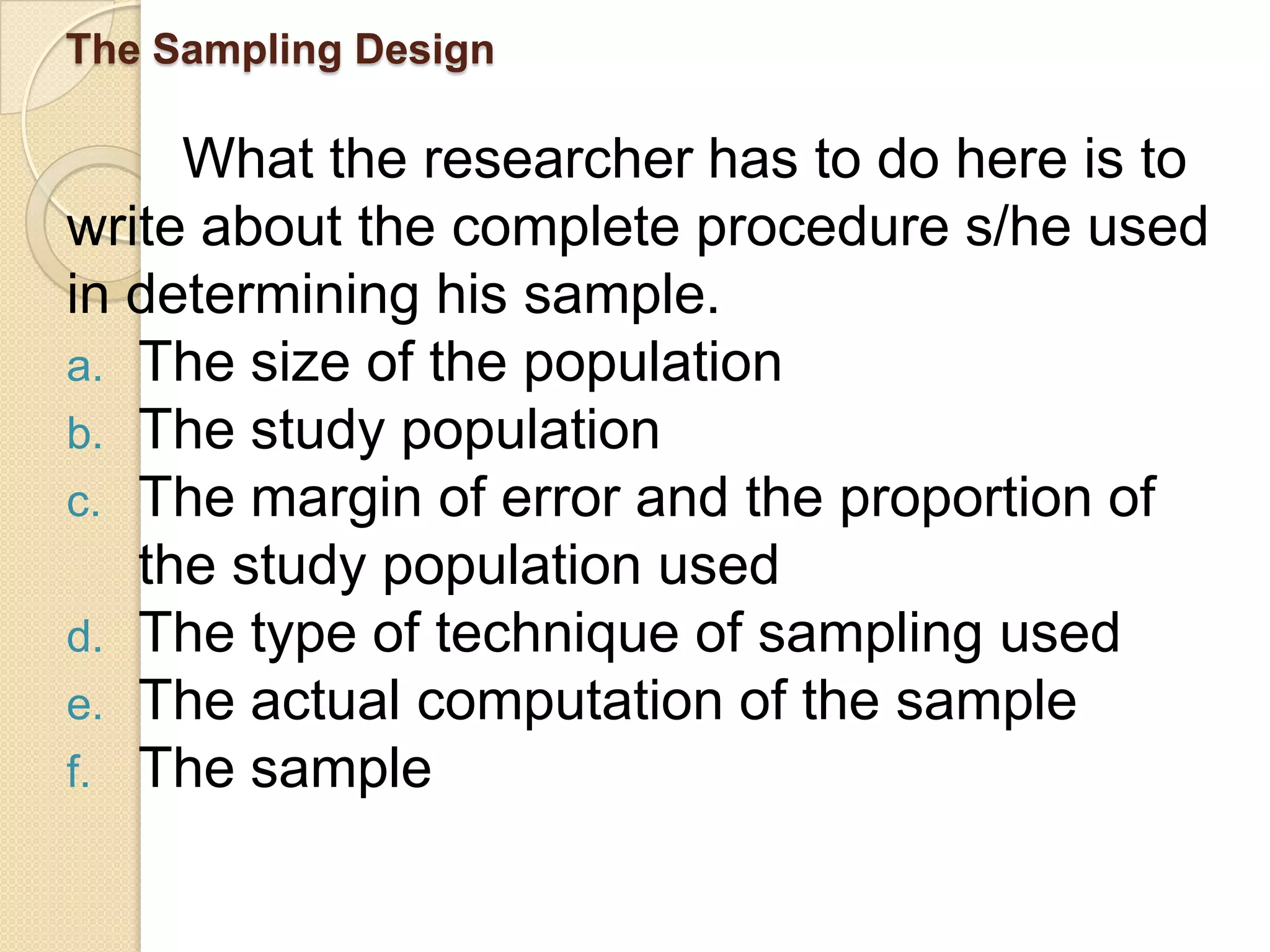 The Sampling Design

     What the researcher has to do here is to
write about the complete procedure s/he used
in determining his sample.
a. The size of the population
b. The study population
c. The margin of error and the proportion of
   the study population used
d. The type of technique of sampling used
e. The actual computation of the sample
f. The sample
 