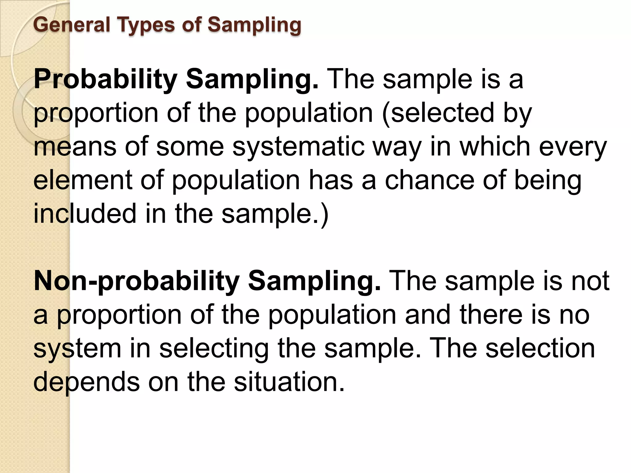 General Types of Sampling

Probability Sampling. The sample is a
proportion of the population (selected by
means of some systematic way in which every
element of population has a chance of being
included in the sample.)

Non-probability Sampling. The sample is not
a proportion of the population and there is no
system in selecting the sample. The selection
depends on the situation.
 