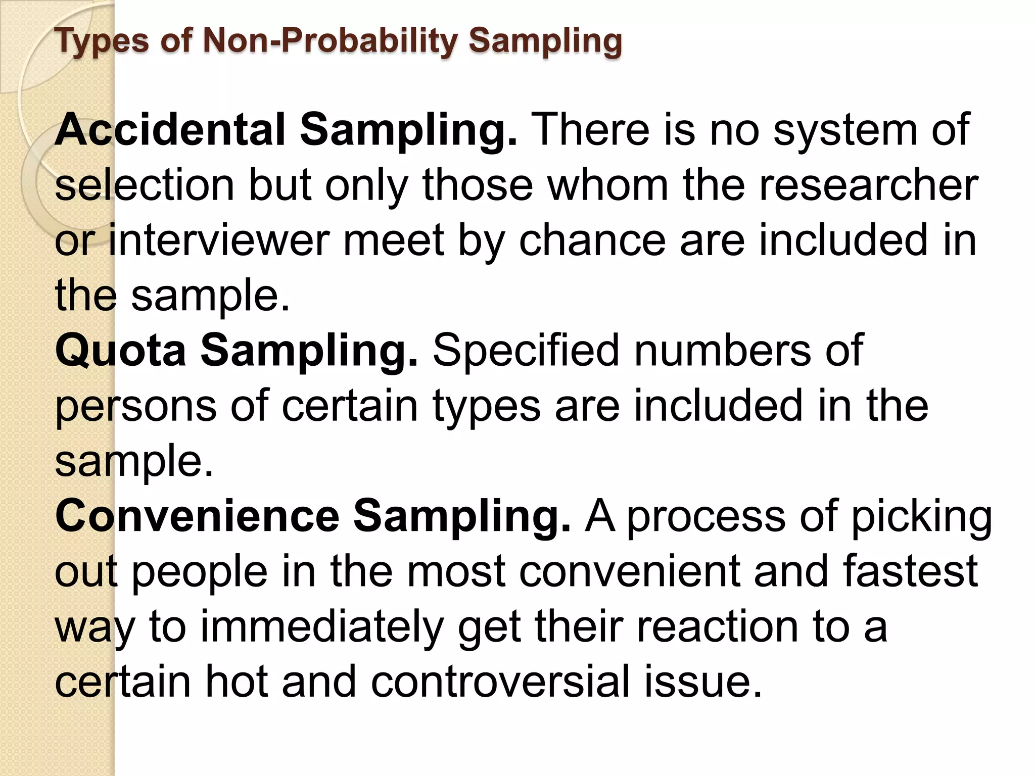 Types of Non-Probability Sampling

Accidental Sampling. There is no system of
selection but only those whom the researcher
or interviewer meet by chance are included in
the sample.
Quota Sampling. Specified numbers of
persons of certain types are included in the
sample.
Convenience Sampling. A process of picking
out people in the most convenient and fastest
way to immediately get their reaction to a
certain hot and controversial issue.
 