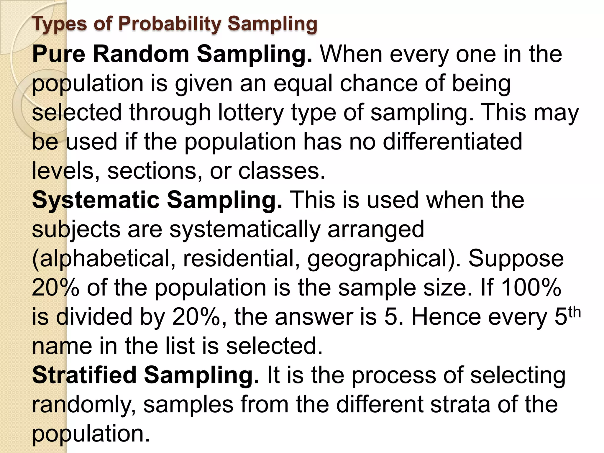 Types of Probability Sampling
Pure Random Sampling. When every one in the
population is given an equal chance of being
selected through lottery type of sampling. This may
be used if the population has no differentiated
levels, sections, or classes.
Systematic Sampling. This is used when the
subjects are systematically arranged
(alphabetical, residential, geographical). Suppose
20% of the population is the sample size. If 100%
is divided by 20%, the answer is 5. Hence every 5th
name in the list is selected.
Stratified Sampling. It is the process of selecting
randomly, samples from the different strata of the
population.
 