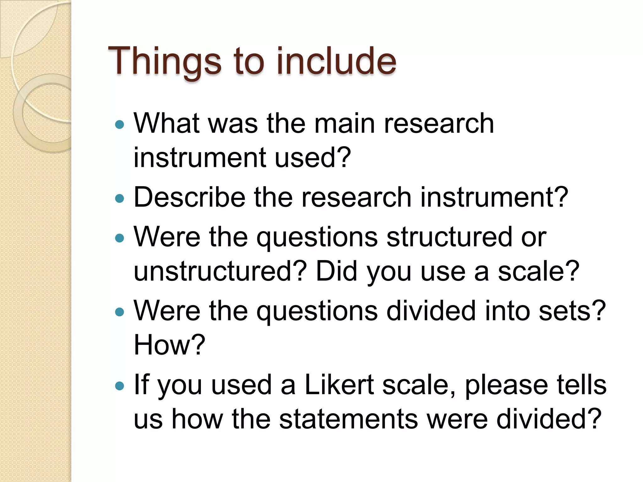 Things to include
 What was the main research
  instrument used?
 Describe the research instrument?
 Were the questions structured or
  unstructured? Did you use a scale?
 Were the questions divided into sets?
  How?
 If you used a Likert scale, please tells
  us how the statements were divided?
 