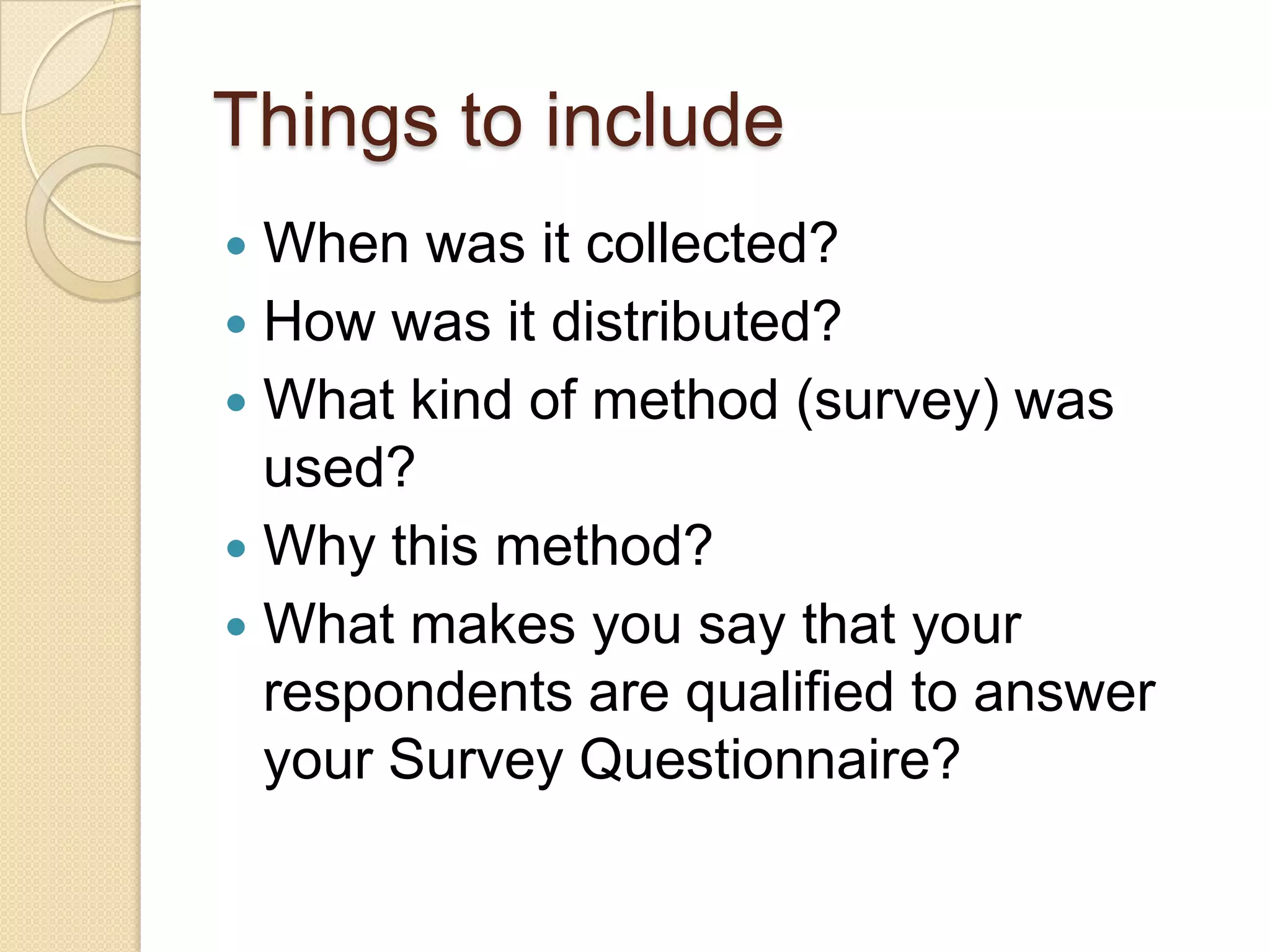 Things to include
 When was it collected?
 How was it distributed?
 What kind of method (survey) was
  used?
 Why this method?
 What makes you say that your
  respondents are qualified to answer
  your Survey Questionnaire?
 