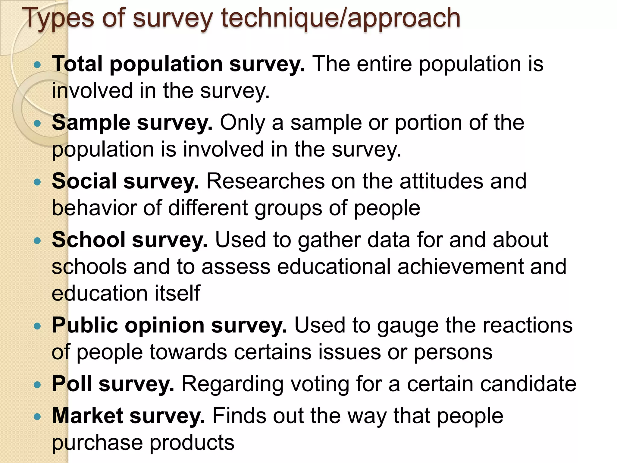 Types of survey technique/approach
   Total population survey. The entire population is
    involved in the survey.
   Sample survey. Only a sample or portion of the
    population is involved in the survey.
   Social survey. Researches on the attitudes and
    behavior of different groups of people
   School survey. Used to gather data for and about
    schools and to assess educational achievement and
    education itself
   Public opinion survey. Used to gauge the reactions
    of people towards certains issues or persons
   Poll survey. Regarding voting for a certain candidate
   Market survey. Finds out the way that people
    purchase products
 