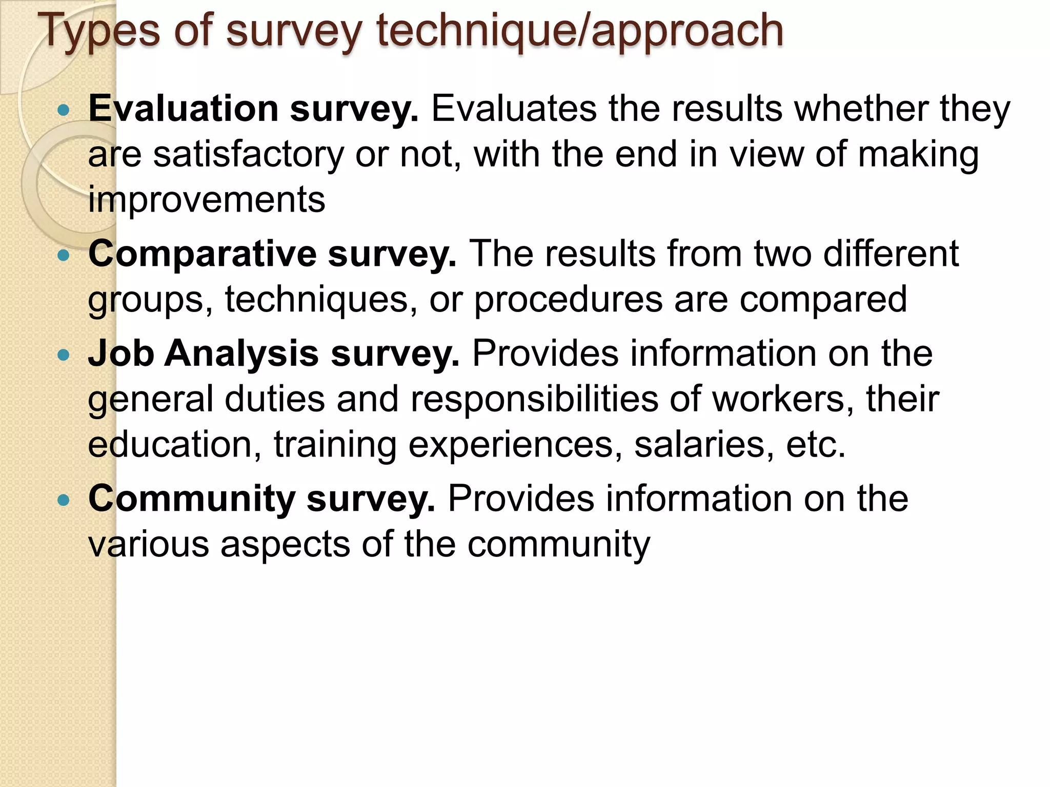 Types of survey technique/approach
   Evaluation survey. Evaluates the results whether they
    are satisfactory or not, with the end in view of making
    improvements
   Comparative survey. The results from two different
    groups, techniques, or procedures are compared
   Job Analysis survey. Provides information on the
    general duties and responsibilities of workers, their
    education, training experiences, salaries, etc.
   Community survey. Provides information on the
    various aspects of the community
 