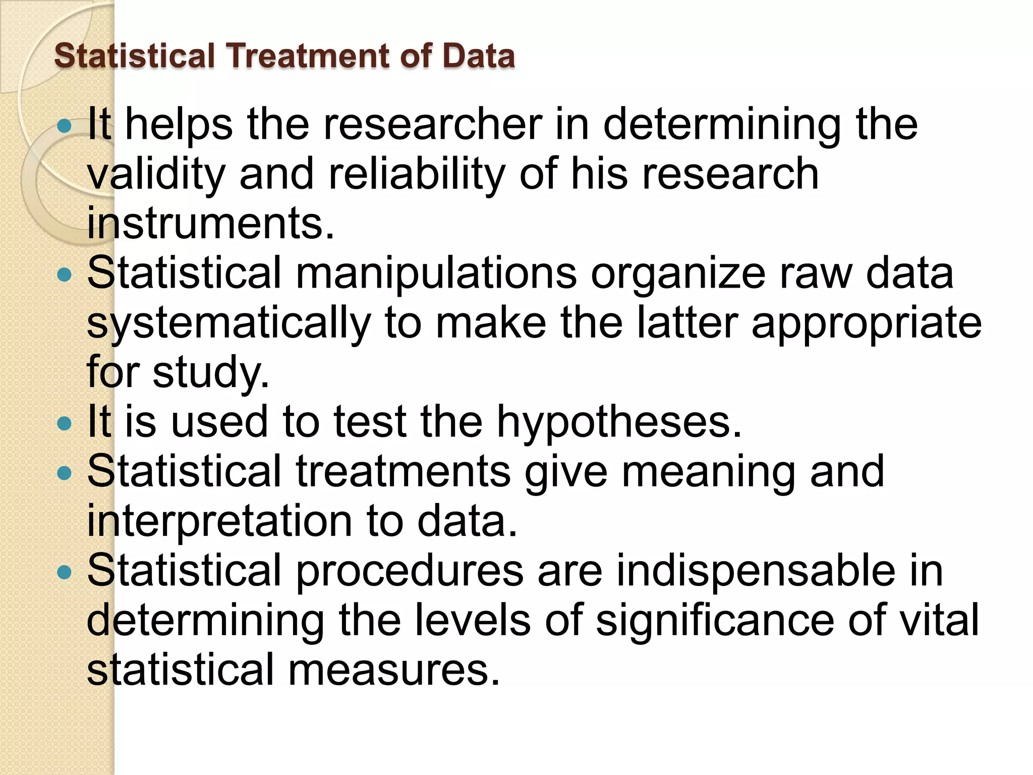 Statistical Treatment of Data

 It helps the researcher in determining the
  validity and reliability of his research
  instruments.
 Statistical manipulations organize raw data
  systematically to make the latter appropriate
  for study.
 It is used to test the hypotheses.
 Statistical treatments give meaning and
  interpretation to data.
 Statistical procedures are indispensable in
  determining the levels of significance of vital
  statistical measures.
 