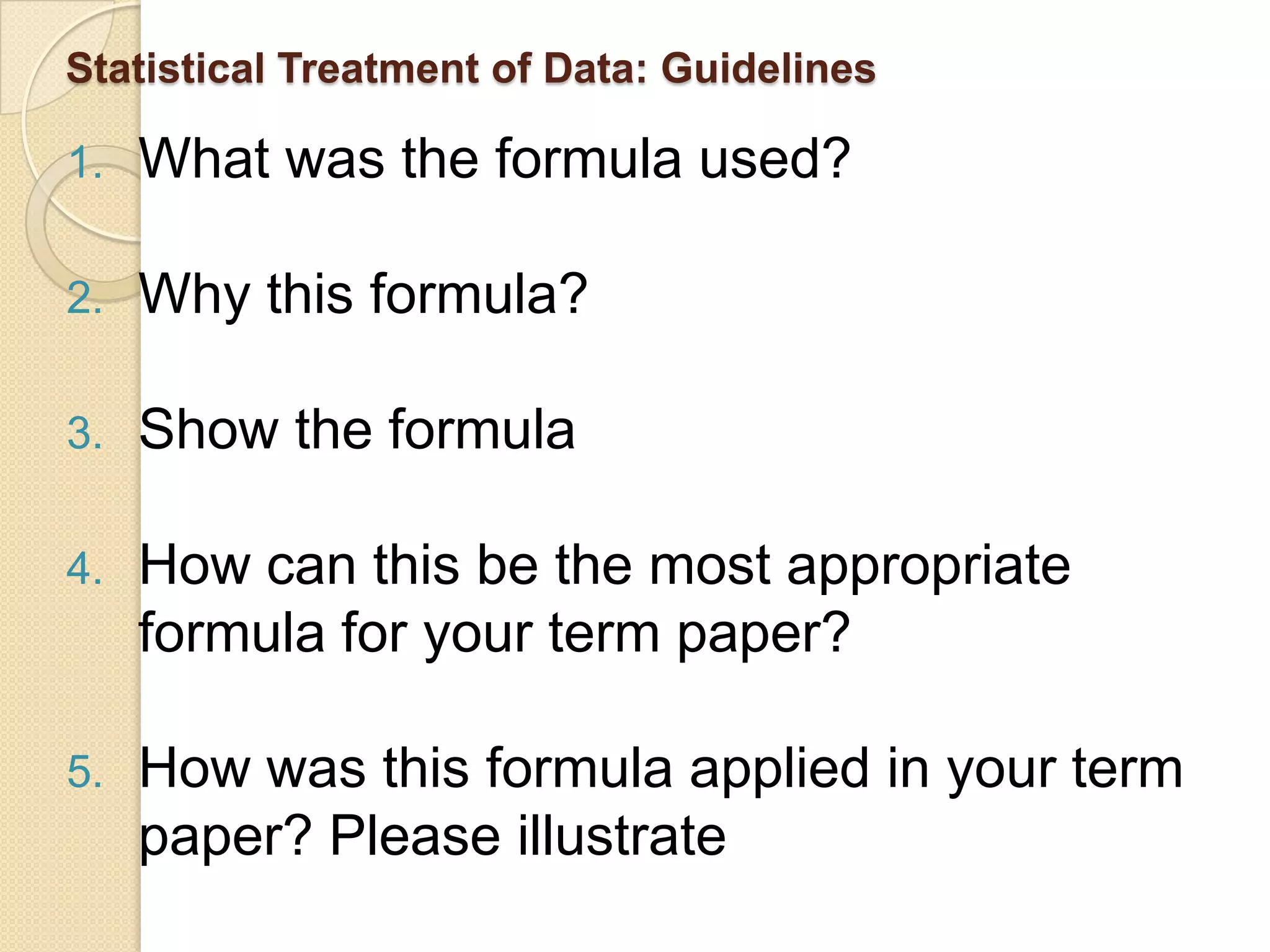Statistical Treatment of Data: Guidelines

1.   What was the formula used?

2.   Why this formula?

3.   Show the formula

4.   How can this be the most appropriate
     formula for your term paper?

5.   How was this formula applied in your term
     paper? Please illustrate
 