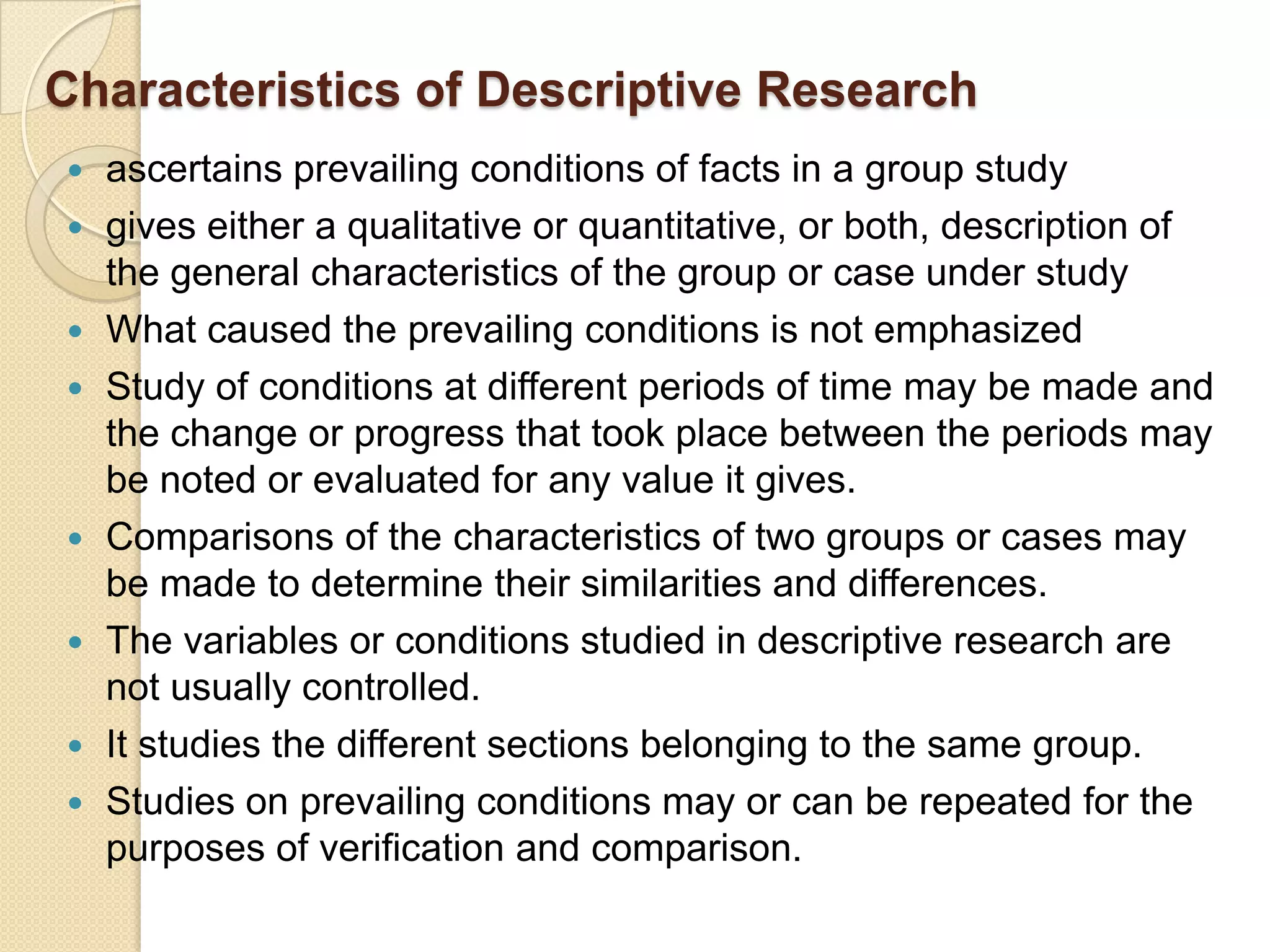 Characteristics of Descriptive Research
   ascertains prevailing conditions of facts in a group study
   gives either a qualitative or quantitative, or both, description of
    the general characteristics of the group or case under study
   What caused the prevailing conditions is not emphasized
   Study of conditions at different periods of time may be made and
    the change or progress that took place between the periods may
    be noted or evaluated for any value it gives.
   Comparisons of the characteristics of two groups or cases may
    be made to determine their similarities and differences.
   The variables or conditions studied in descriptive research are
    not usually controlled.
   It studies the different sections belonging to the same group.
   Studies on prevailing conditions may or can be repeated for the
    purposes of verification and comparison.
 