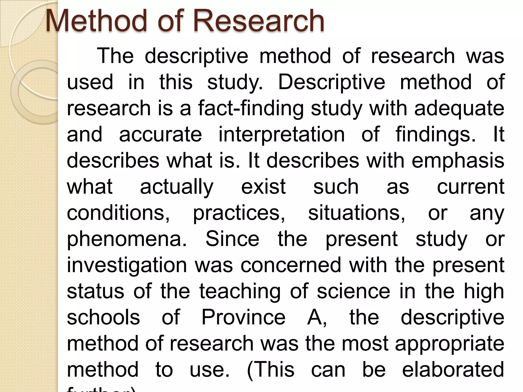 Method of Research
    The descriptive method of research was
 used in this study. Descriptive method of
 research is a fact-finding study with adequate
 and accurate interpretation of findings. It
 describes what is. It describes with emphasis
 what actually exist such as current
 conditions, practices, situations, or any
 phenomena. Since the present study or
 investigation was concerned with the present
 status of the teaching of science in the high
 schools of Province A, the descriptive
 method of research was the most appropriate
 method to use. (This can be elaborated
 