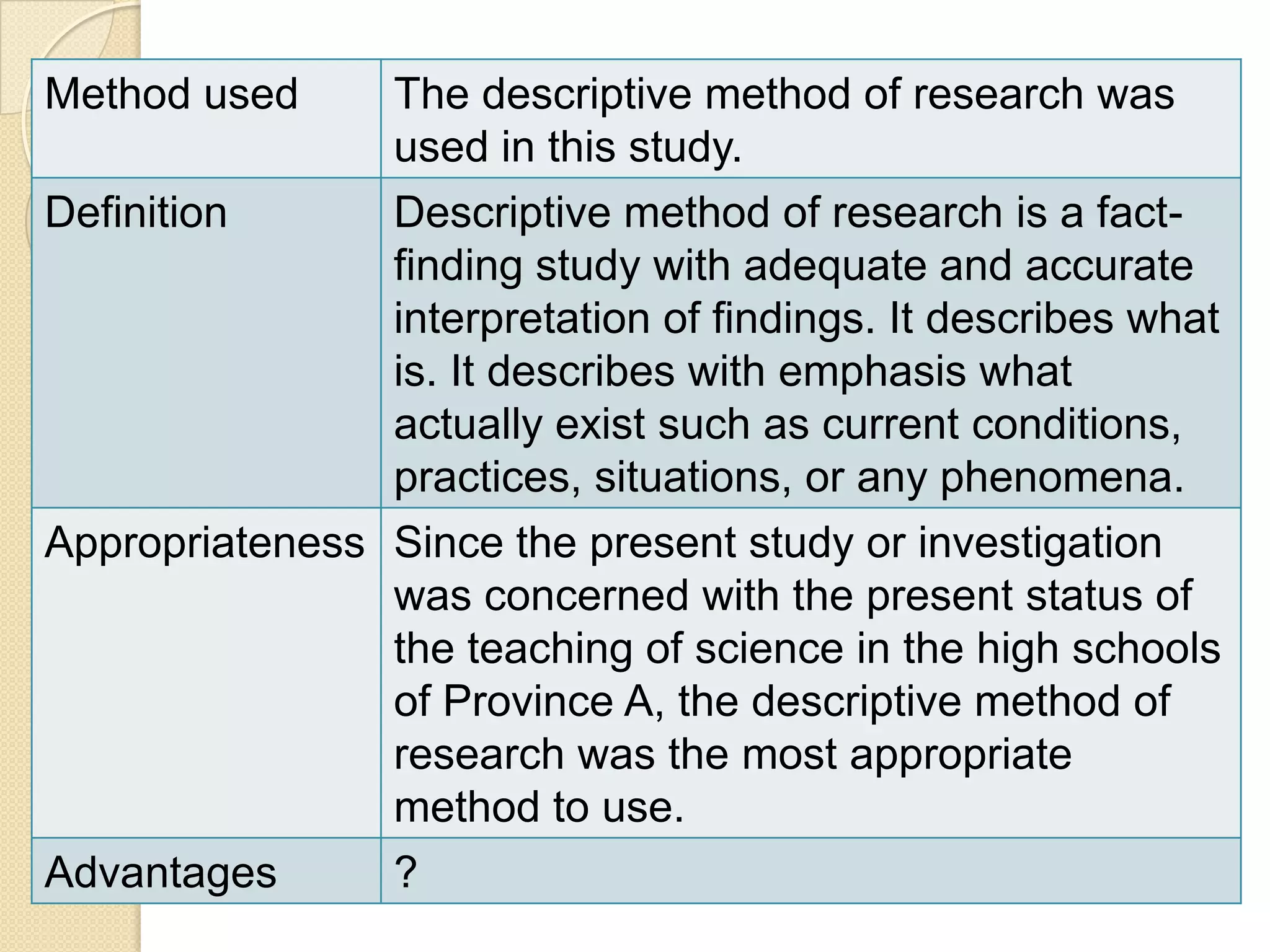 Method used     The descriptive method of research was
                used in this study.
Definition      Descriptive method of research is a fact-
                finding study with adequate and accurate
                interpretation of findings. It describes what
                is. It describes with emphasis what
                actually exist such as current conditions,
                practices, situations, or any phenomena.
Appropriateness Since the present study or investigation
                was concerned with the present status of
                the teaching of science in the high schools
                of Province A, the descriptive method of
                research was the most appropriate
                method to use.
Advantages      ?
 