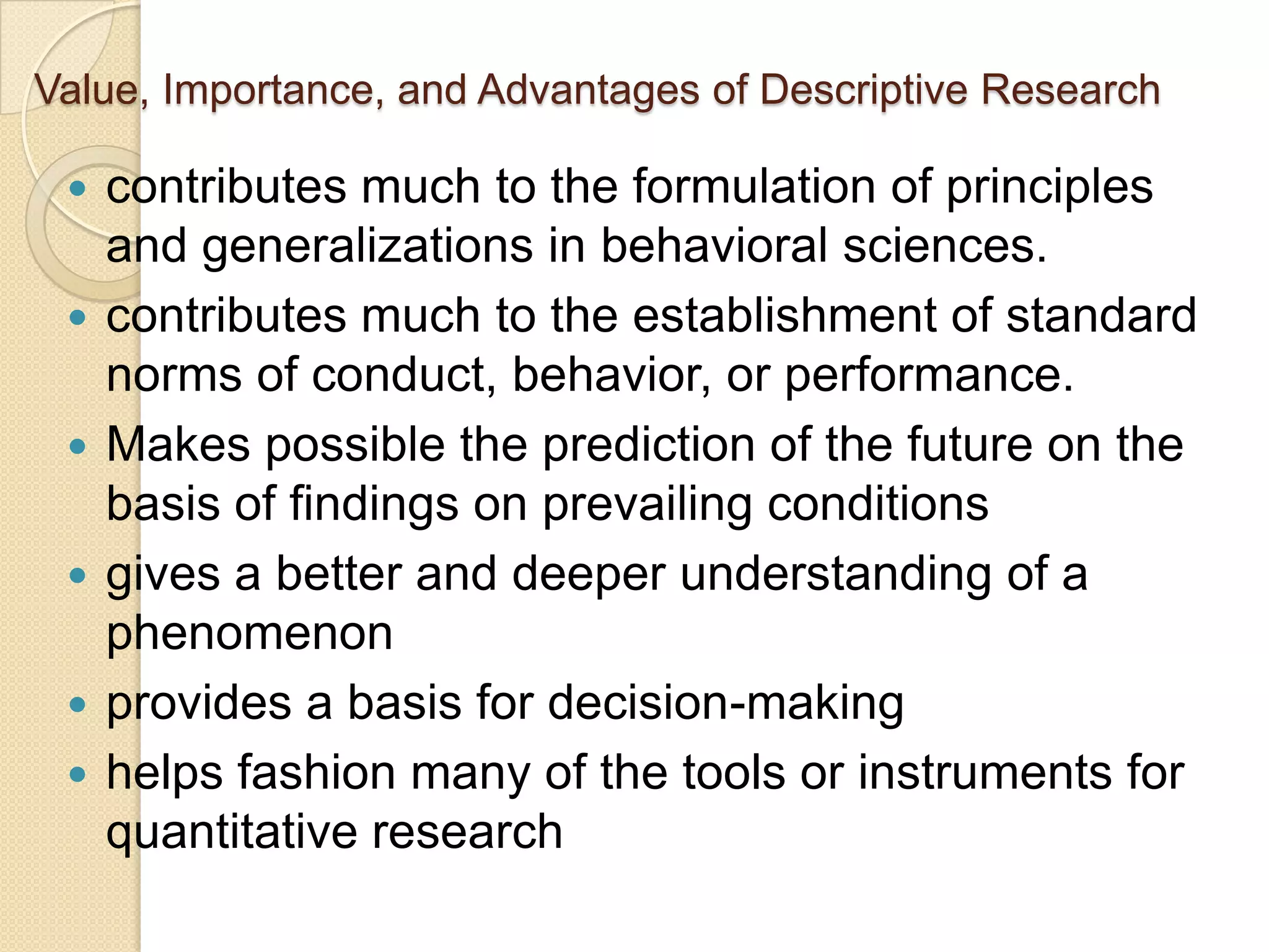 Value, Importance, and Advantages of Descriptive Research

    contributes much to the formulation of principles
     and generalizations in behavioral sciences.
    contributes much to the establishment of standard
     norms of conduct, behavior, or performance.
    Makes possible the prediction of the future on the
     basis of findings on prevailing conditions
    gives a better and deeper understanding of a
     phenomenon
    provides a basis for decision-making
    helps fashion many of the tools or instruments for
     quantitative research
 