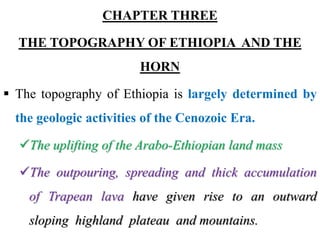 CHAPTER THREE
THE TOPOGRAPHY OF ETHIOPIA AND THE
HORN
 The topography of Ethiopia is largely determined by
the geologic activities of the Cenozoic Era.
The uplifting of the Arabo-Ethiopian land mass
The outpouring, spreading and thick accumulation
of Trapean lava have given rise to an outward
sloping highland plateau and mountains.
 
