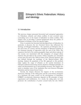 54
3
Ethiopia’s Ethnic Federalism: History
and Ideology
3.1 Introduction
The previous chapter presented theoretical and conceptual approaches
on federalism, ethnicity and ethnic conflicts. It also reviewed some
contending views on the impact of federalism on ethnic conflicts. This
chapter aims at providing a general background about the politics of
federalism in Ethiopia – from two specific angles.
First, it examines the historical and ideological basis of federalism. In
particular, it discusses the two historical factors that influenced the
ideology of Ethiopian federalism – the expansion of Ethiopian state at
the end of the 19th
century and the emergence of Marxism-Leninism as
the dominant ideology of opposition since the end of the 1960s. The
expansion that led to the current geographic shape and ethnic makeup of
the country was intertwined with the emergence of unequal ethnic
relations that prevailed in the country. Ethnic inequality was articulated
at least since the end of the 1960s in terms of the ‘national ‘question’ that
was defined through the teachings of the Marxist-Leninist (ML)
ideology. Indeed, the popularity of the ML approach to this problem
helps explain the usage of ethnicity as the central instrument of
Ethiopia’s federal restructuring and the adoption of Stalinist principles of
ethnic self-determination up to and including secession. The chapter also
seeks to elucidate some of the similarities that exist between Ethiopian
federalism and the former Soviet Union.
Second, the chapter discusses the impacts of the revolutionary
democracy ideology of the ruling party and the concomitant emergence
of a dominant one party system on the development of federalism.
EPRDF’s revolutionary democracy depends on ML principles of party
organisation and mobilisation. As a result, the ruling party not only
promotes the centralisation of power around itself, but also follows
 
