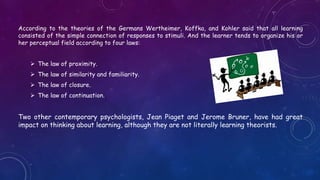 According to the theories of the Germans Wertheimer, Koffka, and Kohler said that all learning
consisted of the simple connection of responses to stimuli. And the learner tends to organize his or
her perceptual field according to four laws:
 The law of proximity.
 The law of similarity and familiarity.
 The law of closure.
 The law of continuation.
Two other contemporary psychologists, Jean Piaget and Jerome Bruner, have had great
impact on thinking about learning, although they are not literally learning theorists.
 
