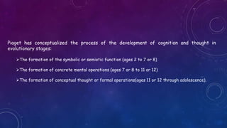 Piaget has conceptualized the process of the development of cognition and thought in
evolutionary stages:
The formation of the symbolic or semiotic function (ages 2 to 7 or 8)
The formation of concrete mental operations (ages 7 or 8 to 11 or 12)
The formation of conceptual thought or formal operations(ages 11 or 12 through adolescence).
 