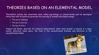 THEORIES BASED ON AN ELEMENTAL MODEL
Thorndike’s system has sometimes been called psychology or connectionism and he developed
three laws that he believed governed the learning of animals and human beings:
 The law of readiness
 The law of exercise
 The law of effect
Hilgard and Bower describe his classical experimental, when meat powder is placed in a dog’s
mouth, salivation takes place; the food is the unconditioned stimulus and salivation is the
unconditioned reflex.
 