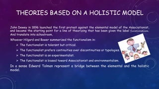THEORIES BASED ON A HOLISTIC MODEL
John Dewey in 1896 launched the first protest against the elemental model of the Associationist,
and became the starting point for a line of theorizing that has been given the label functionalism.
And translate into schoolroom,
Whoever Hilgard and Bower summarized the functionalism in:
 The functionalist is tolerant but critical.
 The functionalist prefers continuities over discontinuities or typologies.
 The functionalist is an experimentalist.
 The functionalist is biased toward Associationist and environmentalism.
In a sense Edward Tolman represent a bridge between the elemental and the holistic
model.
 