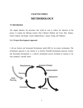 1
CHAPTER THREE
METHODOLOGY
3.1 Introduction
This chapter illustrates the procedures that would be used to achieve the objectives of this
project. It contains the following sections; Data Collection Methods and Tools, Data Analysis,
System Analysis and Design, System Implementation, System Testing and Validation.
3.1.1 Project Development Approach
I will use Iterative and Incremental Development model (IID) for my project development. This
development approach is also referred to as Iterative Waterfall Development approach. Iterative
and Incremental Development is a software development process developed in response to the
more traditional waterfall model.
 