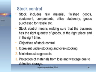 Stock control
• Stock includes raw material, finished goods,
equipment, components, office stationary, goods
purchased for resale etc.
• Stock control means making sure that the business
has the right quantity of goods, at the right place and
in the right time.
• Objectives of stock control:
1. It prevent under-stocking and over-stocking.
2. Minimizes storage costs
3. Protection of materials from loss and wastage due to
defective storage.
bayeyo pg-pandezileee, 2016 20
 
