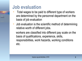 • Total wages to be paid to different type of workers
are determined by the personnel department on the
basis of job evaluation
• Job evaluation is the scientific method of determining
relative worth of different jobs.
workers are classified into different pay scale on the
basis of qualifications, experience, skills,
responsibilities, work hazards, working conditions
etc.
bayeyo pg-pandezileee, 2016 3
Job evaluation
 