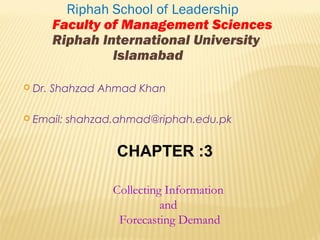  Dr. Shahzad Ahmad Khan
 Email: shahzad.ahmad@riphah.edu.pk
Riphah School of Leadership
Faculty of Management Sciences
Riphah International University
Islamabad
CHAPTER :3
Collecting Information
and
Forecasting Demand
 