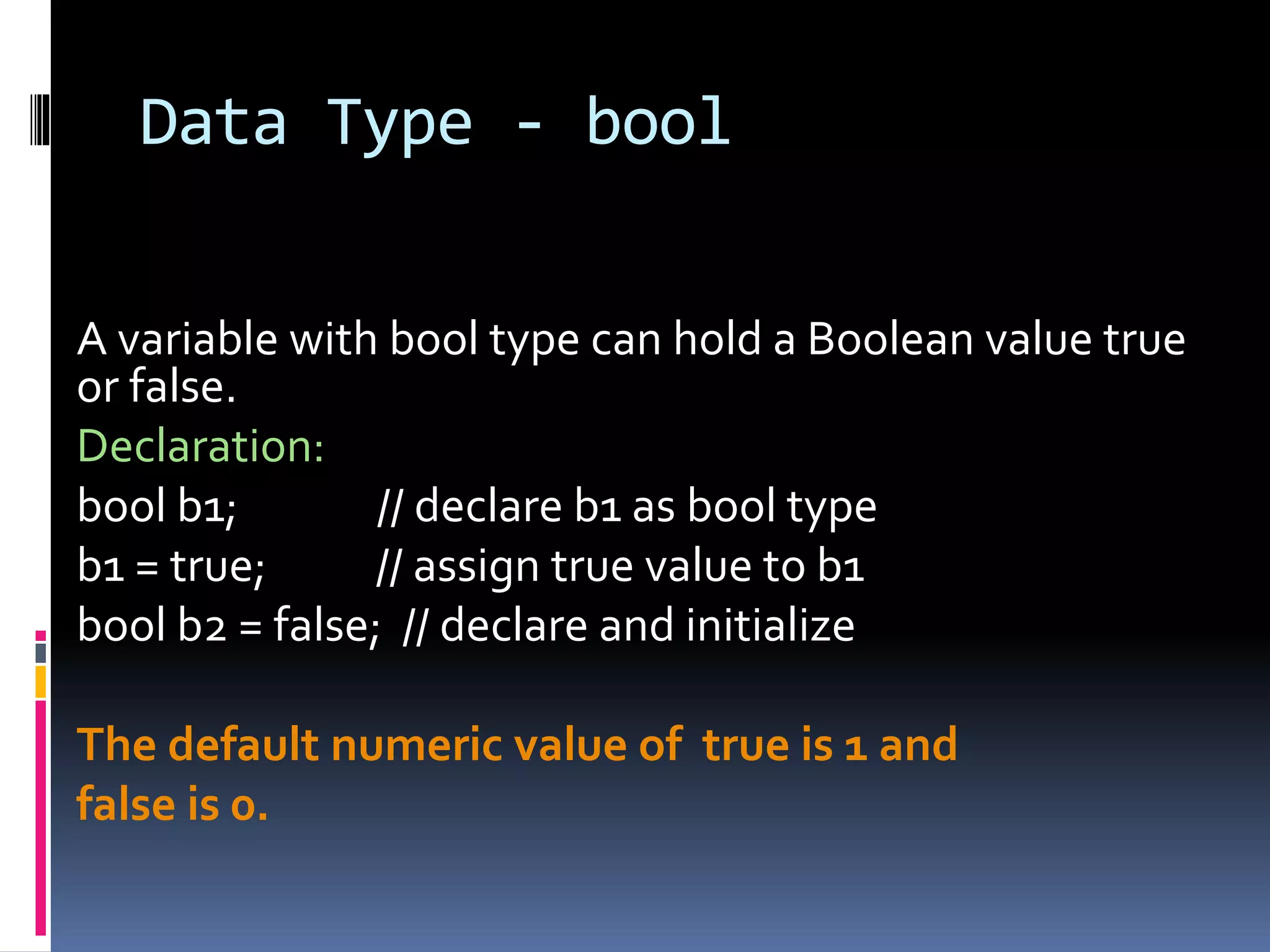 Data Type - bool
A variable with bool type can hold a Boolean value true
or false.
Declaration:
bool b1; // declare b1 as bool type
b1 = true; // assign true value to b1
bool b2 = false; // declare and initialize
The default numeric value of true is 1 and
false is 0.
 