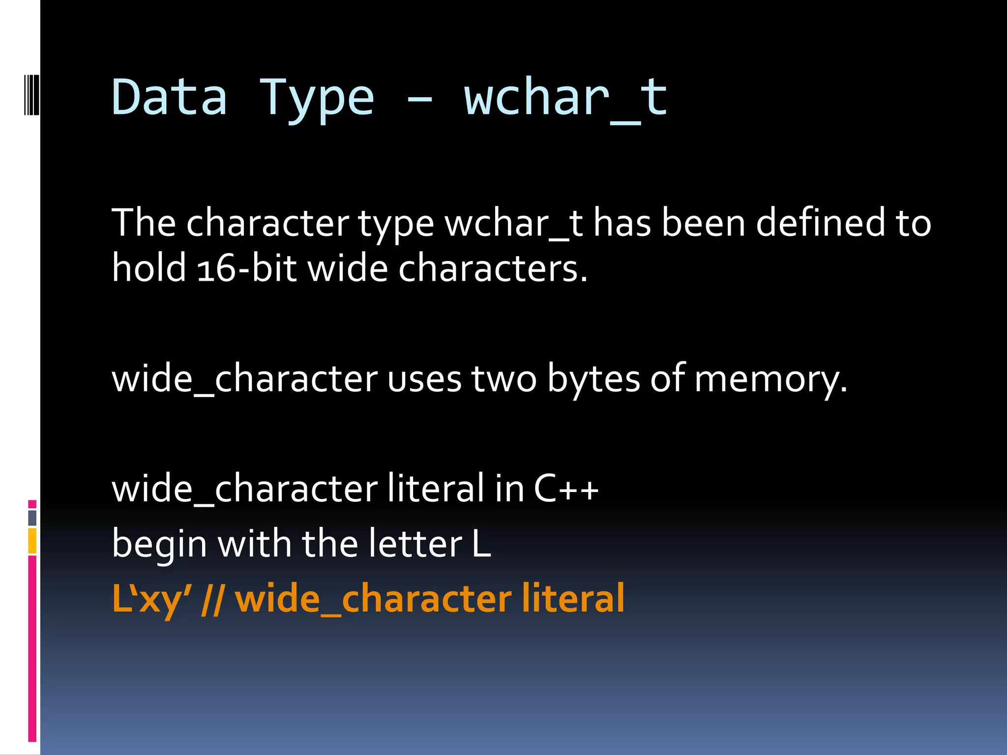 Data Type – wchar_t
The character type wchar_t has been defined to
hold 16-bit wide characters.
wide_character uses two bytes of memory.
wide_character literal in C++
begin with the letter L
L‘xy’ // wide_character literal
 