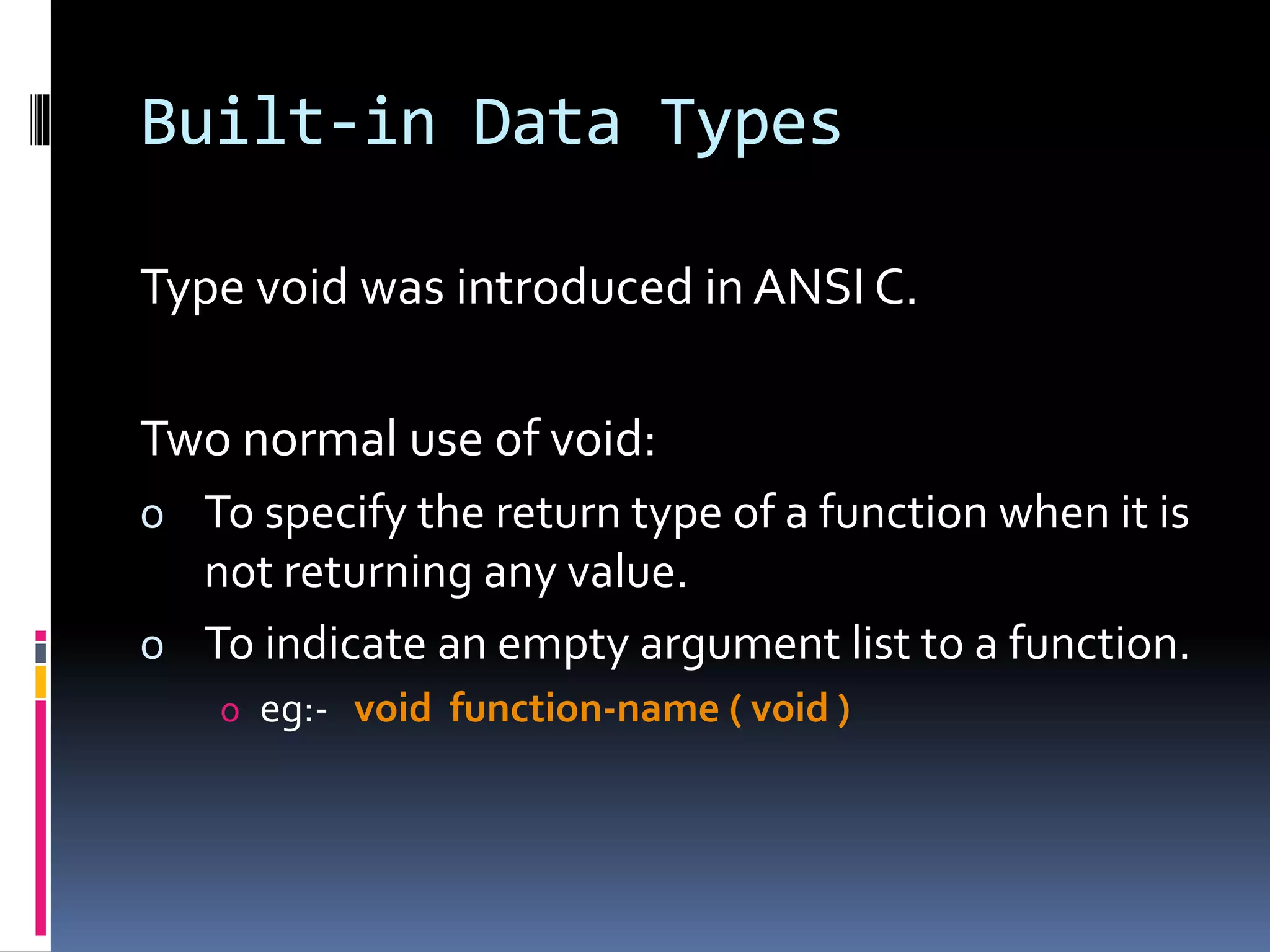 Built-in Data Types
Type void was introduced in ANSI C.
Two normal use of void:
o To specify the return type of a function when it is
not returning any value.
o To indicate an empty argument list to a function.
o eg:- void function-name ( void )
 