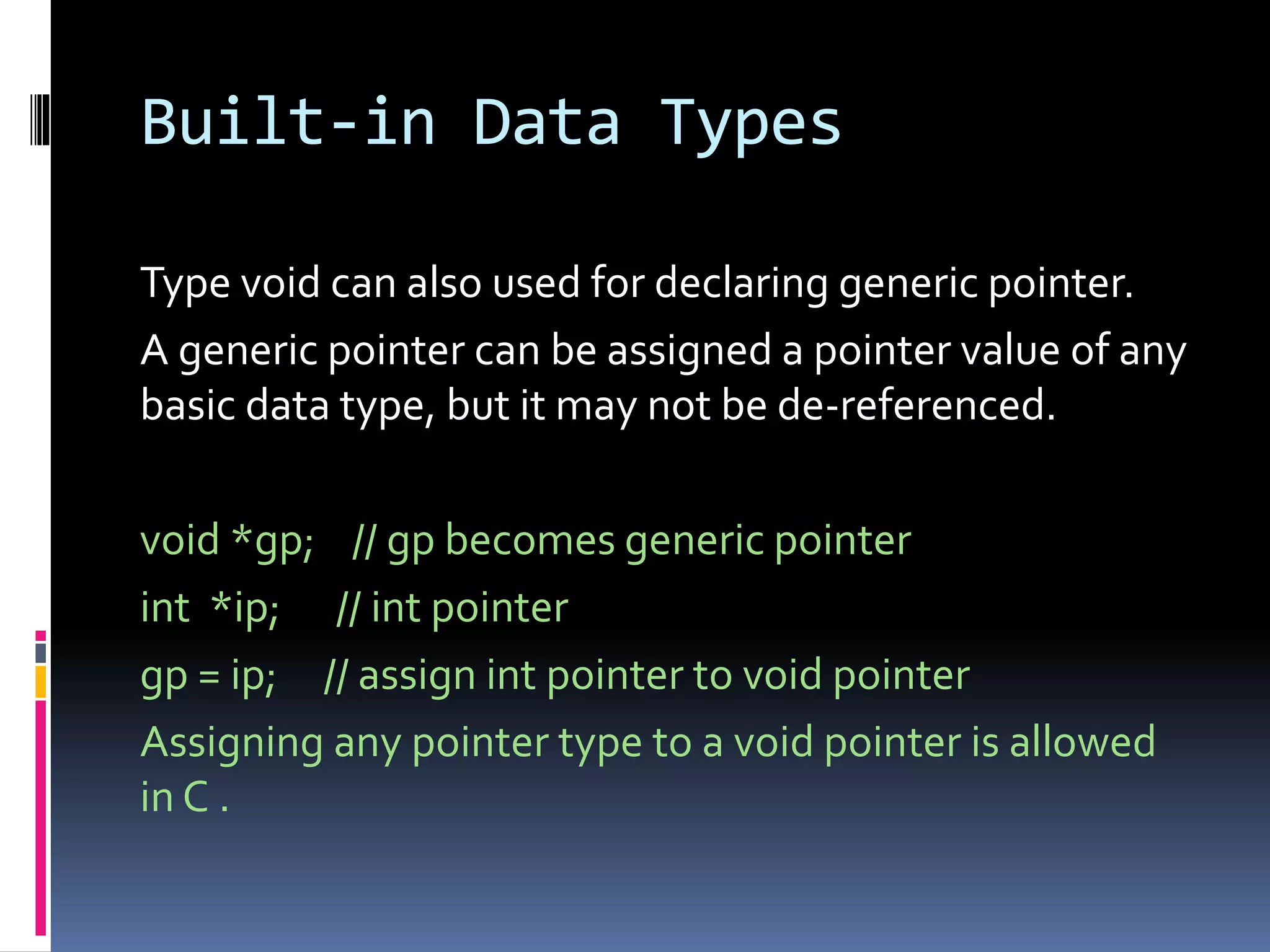 Built-in Data Types
Type void can also used for declaring generic pointer.
A generic pointer can be assigned a pointer value of any
basic data type, but it may not be de-referenced.
void *gp; // gp becomes generic pointer
int *ip; // int pointer
gp = ip; // assign int pointer to void pointer
Assigning any pointer type to a void pointer is allowed
in C .
 
