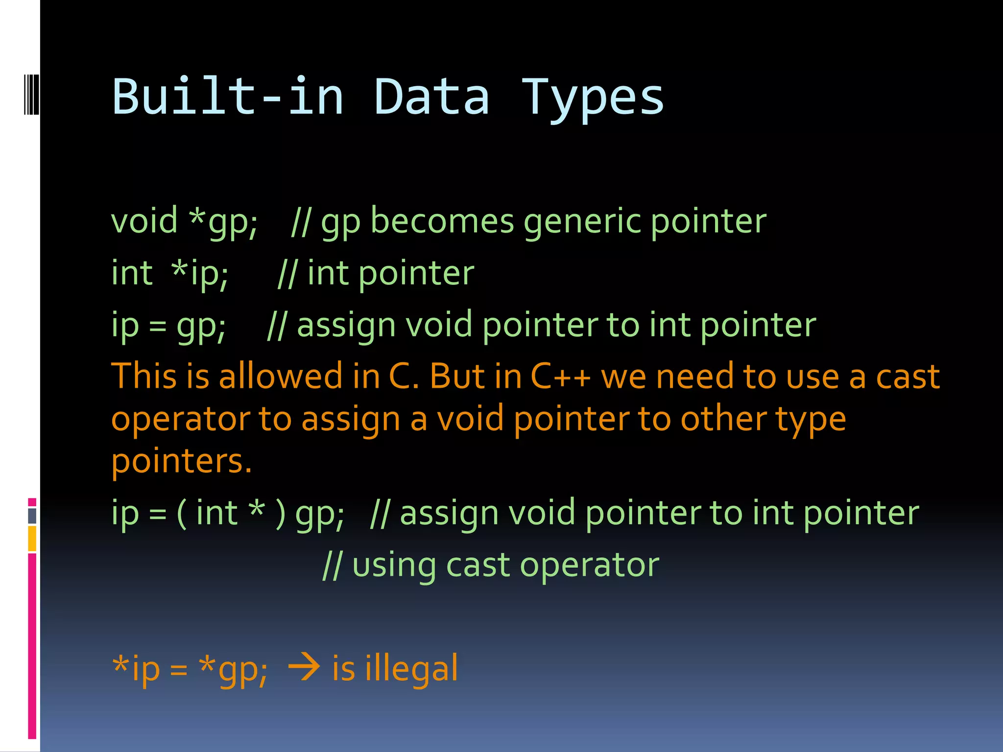 Built-in Data Types
void *gp; // gp becomes generic pointer
int *ip; // int pointer
ip = gp; // assign void pointer to int pointer
This is allowed in C. But in C++ we need to use a cast
operator to assign a void pointer to other type
pointers.
ip = ( int * ) gp; // assign void pointer to int pointer
// using cast operator
*ip = *gp;  is illegal
 