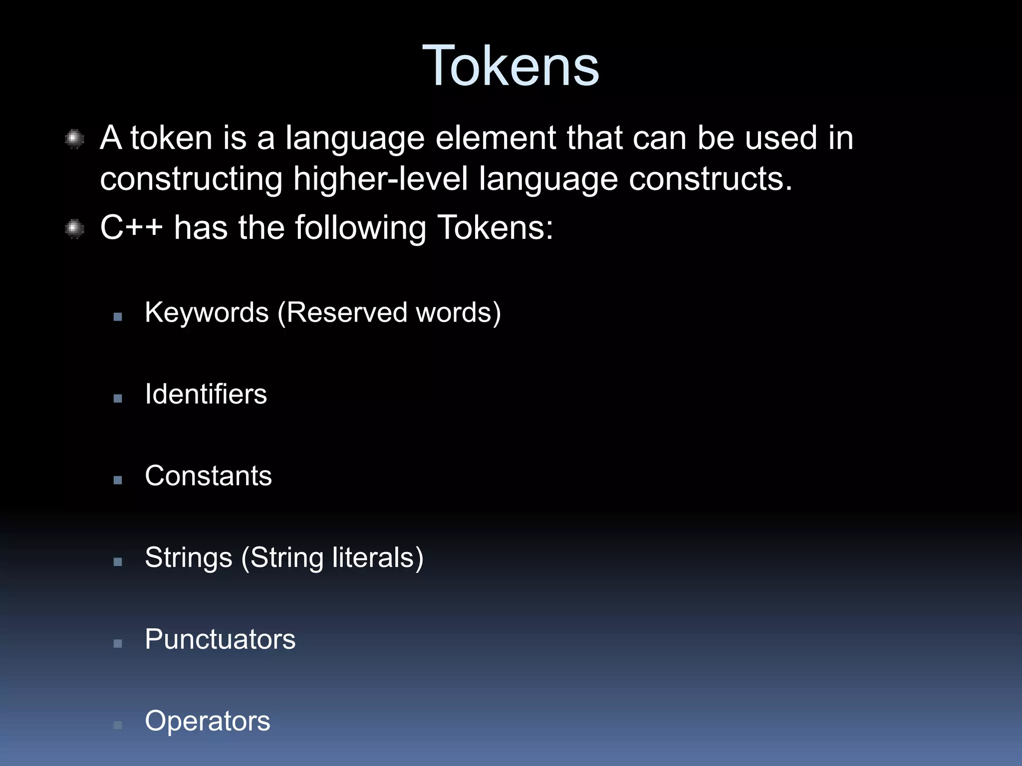 Tokens
A token is a language element that can be used in
constructing higher-level language constructs.
C++ has the following Tokens:
 Keywords (Reserved words)
 Identifiers
 Constants
 Strings (String literals)
 Punctuators
 Operators
 