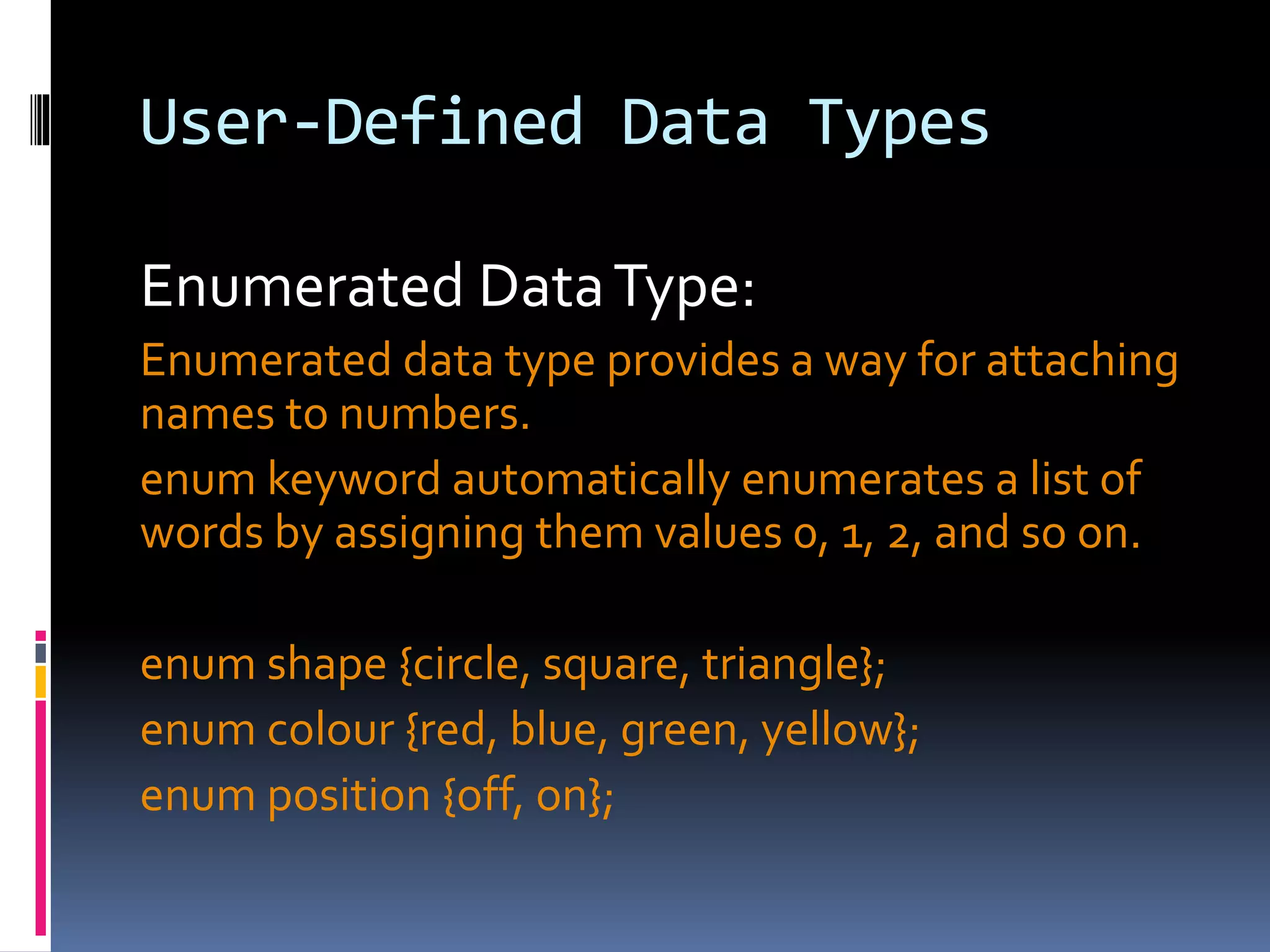 User-Defined Data Types
Enumerated DataType:
Enumerated data type provides a way for attaching
names to numbers.
enum keyword automatically enumerates a list of
words by assigning them values 0, 1, 2, and so on.
enum shape {circle, square, triangle};
enum colour {red, blue, green, yellow};
enum position {off, on};
 