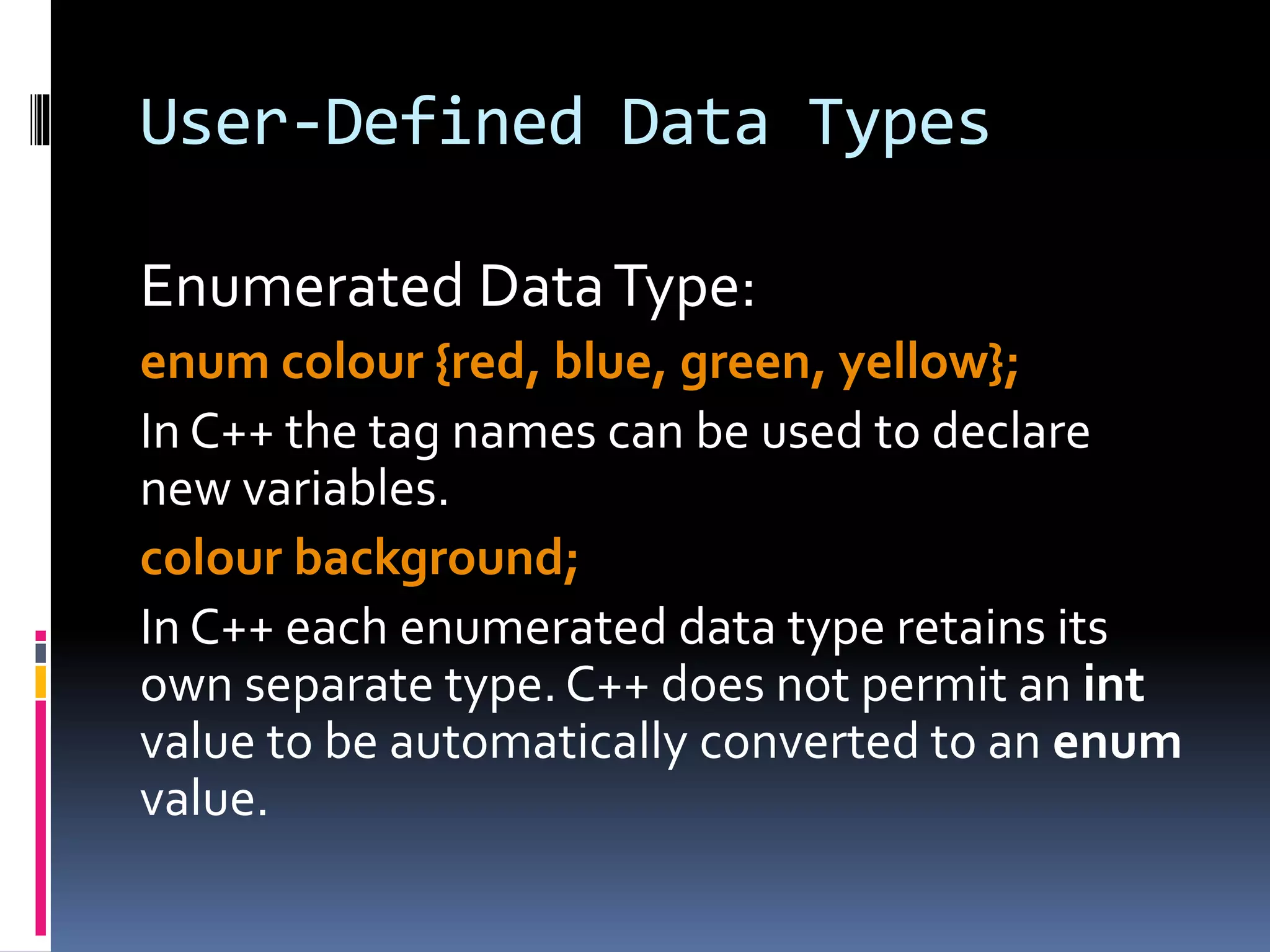 User-Defined Data Types
Enumerated DataType:
enum colour {red, blue, green, yellow};
In C++ the tag names can be used to declare
new variables.
colour background;
In C++ each enumerated data type retains its
own separate type.C++ does not permit an int
value to be automatically converted to an enum
value.
 