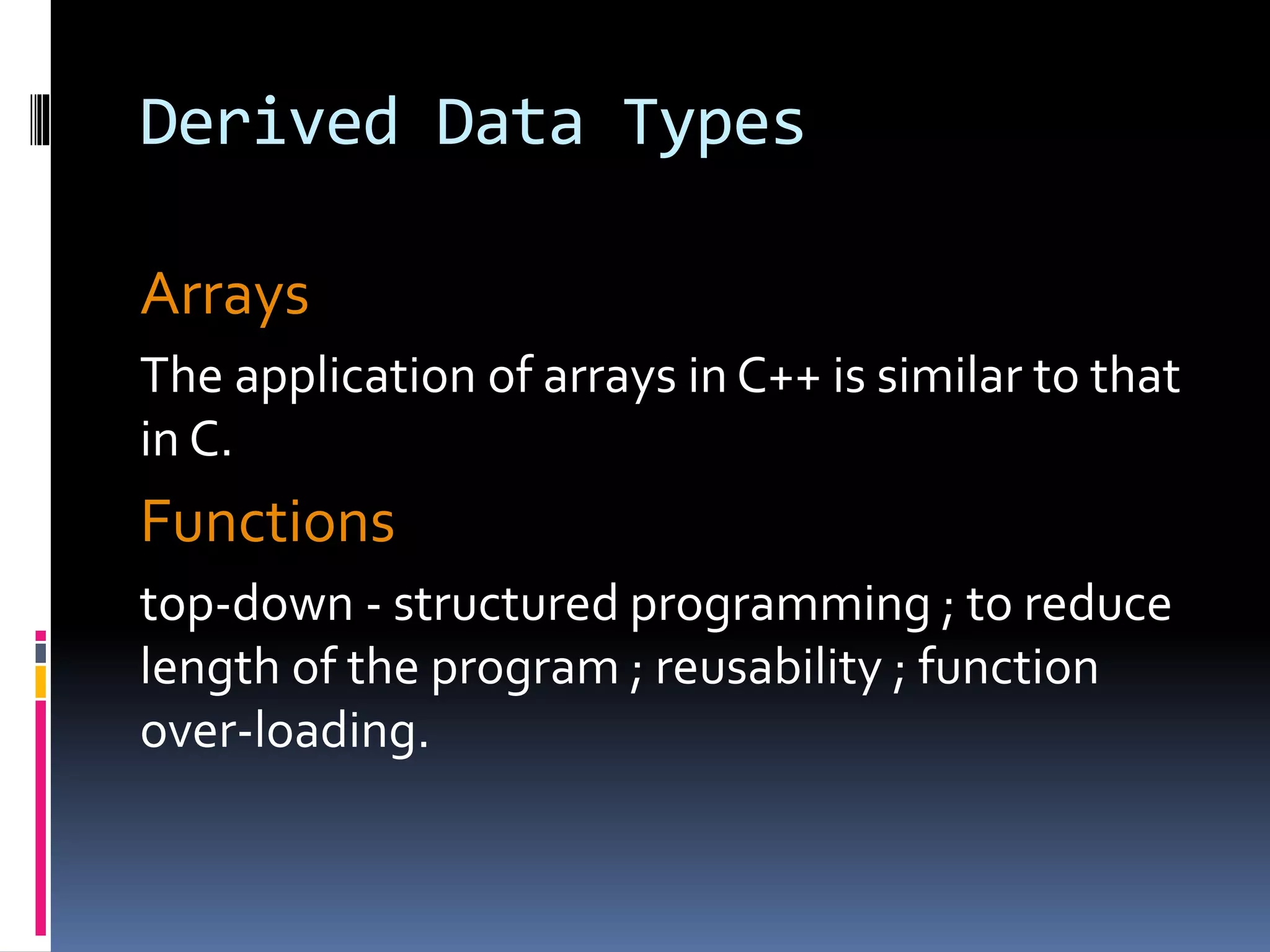 Derived Data Types
Arrays
The application of arrays in C++ is similar to that
in C.
Functions
top-down - structured programming ; to reduce
length of the program ; reusability ; function
over-loading.
 