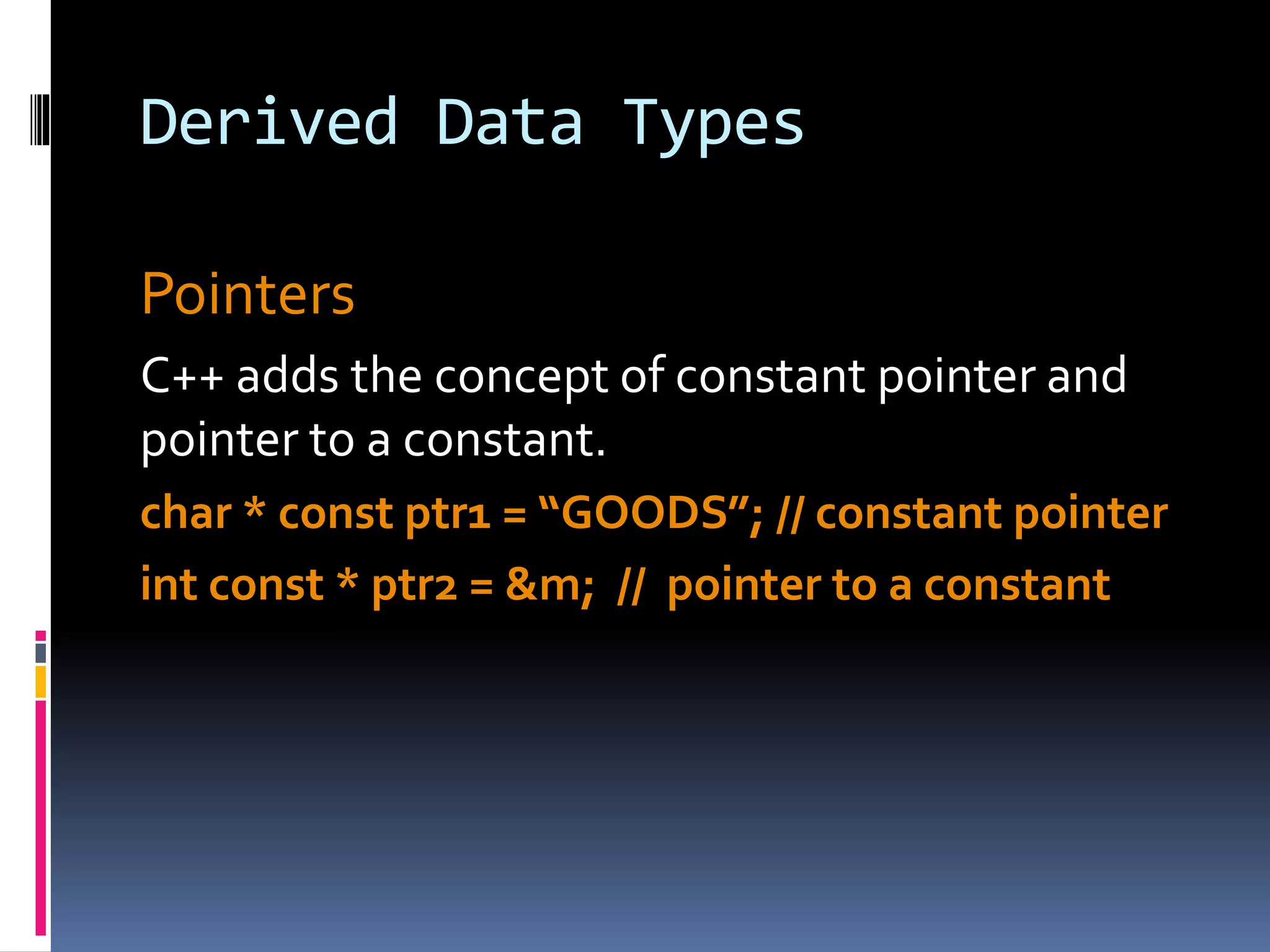 Derived Data Types
Pointers
C++ adds the concept of constant pointer and
pointer to a constant.
char * const ptr1 = “GOODS”; // constant pointer
int const * ptr2 = &m; // pointer to a constant
 
