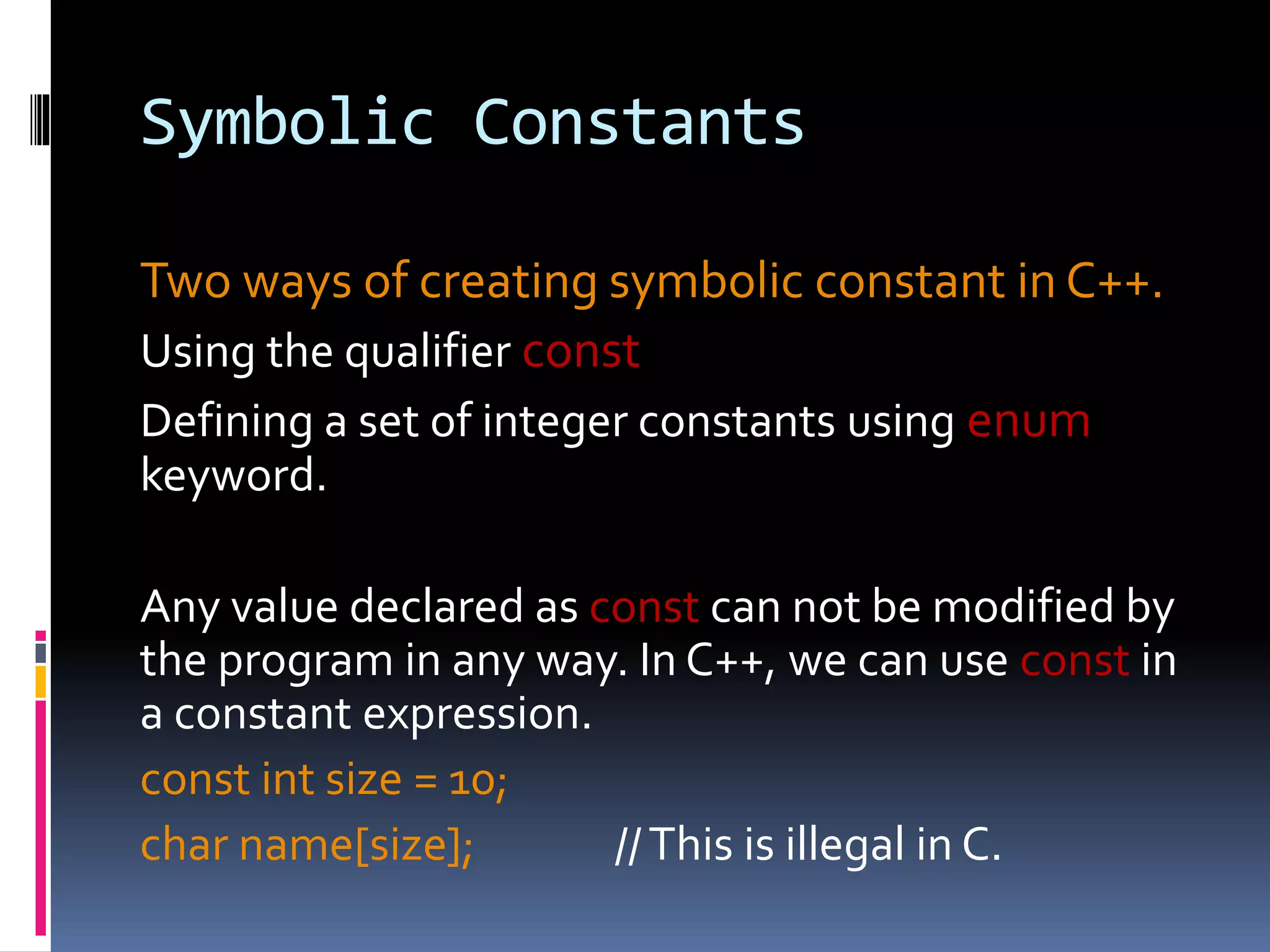 Symbolic Constants
Two ways of creating symbolic constant in C++.
Using the qualifier const
Defining a set of integer constants using enum
keyword.
Any value declared as const can not be modified by
the program in any way. In C++, we can use const in
a constant expression.
const int size = 10;
char name[size]; //This is illegal in C.
 