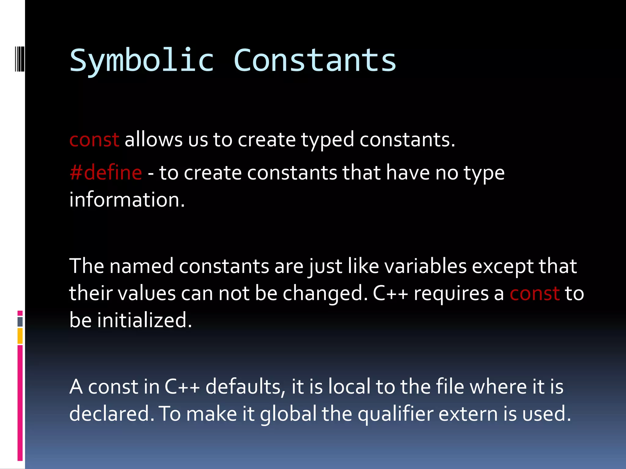 Symbolic Constants
const allows us to create typed constants.
#define - to create constants that have no type
information.
The named constants are just like variables except that
their values can not be changed. C++ requires a const to
be initialized.
A const in C++ defaults, it is local to the file where it is
declared.To make it global the qualifier extern is used.
 