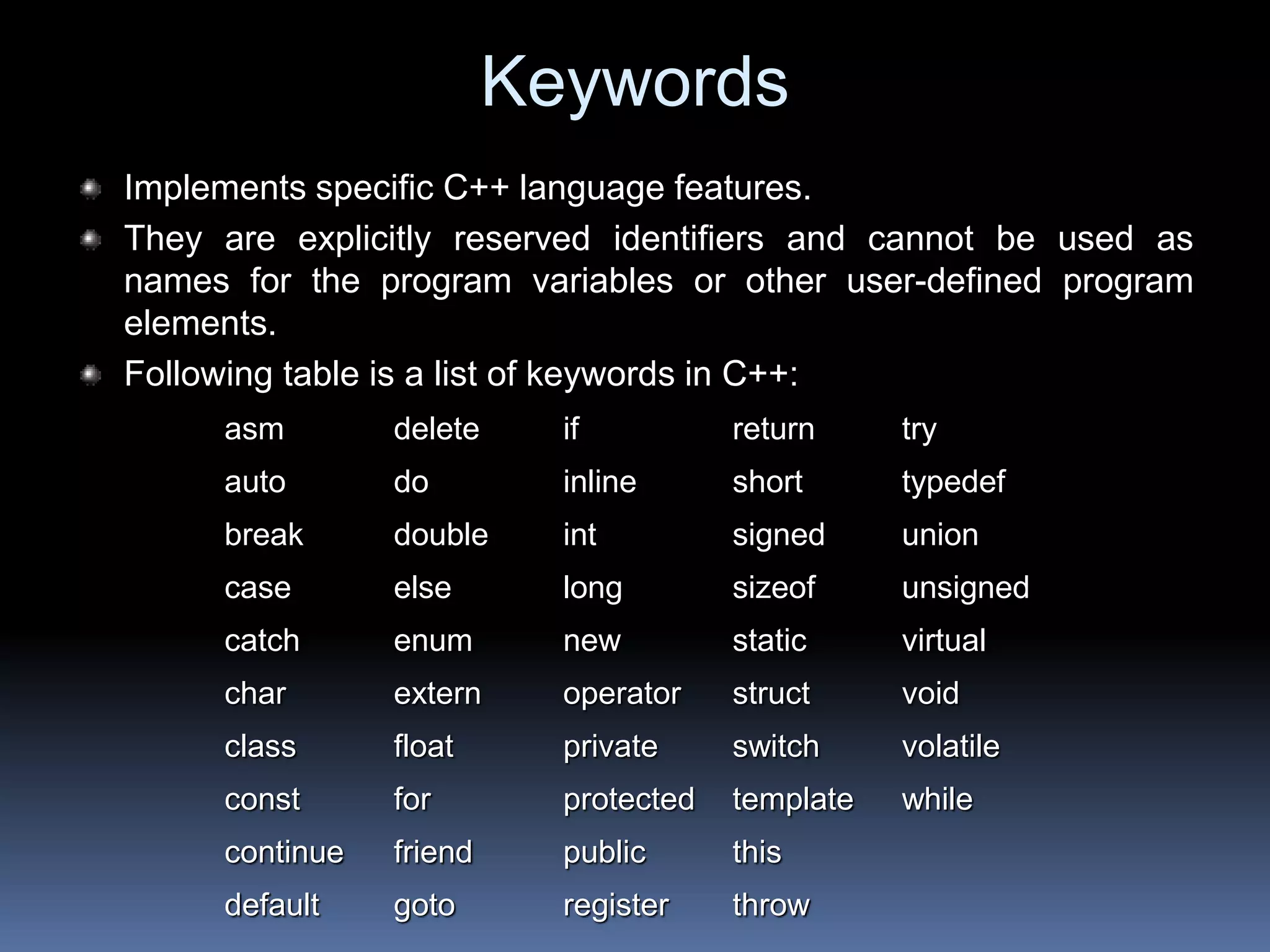 Keywords
Implements specific C++ language features.
They are explicitly reserved identifiers and cannot be used as
names for the program variables or other user-defined program
elements.
Following table is a list of keywords in C++:
asm delete if return try
auto do inline short typedef
break double int signed union
case else long sizeof unsigned
catch enum new static virtual
char extern operator struct void
class float private switch volatile
const for protected template while
continue friend public this
default goto register throw
 